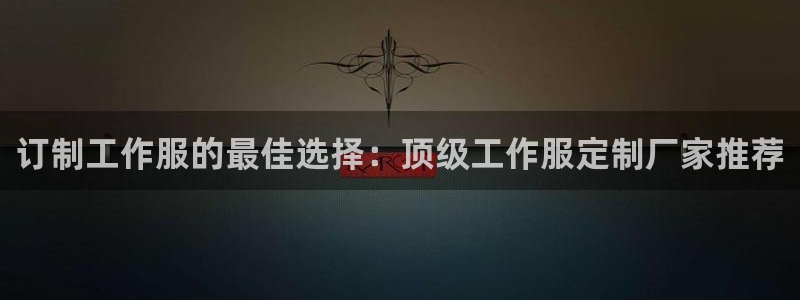 龙八娱乐官网网址|订制工作服的最佳选择:顶级工作服定制厂家推荐